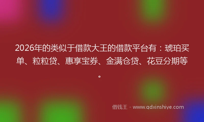 2026年的类似于借款大王的借款平台有：琥珀买单、粒粒贷、惠享宝券、金满仓贷、花豆分期等。