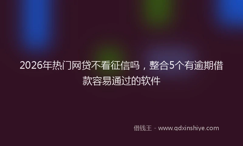 2026年热门网贷不看征信吗，整合5个有逾期借款容易通过的软件