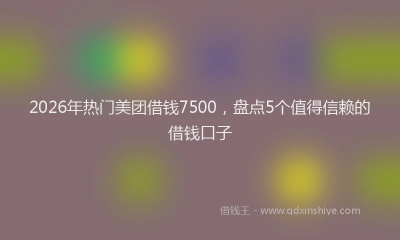 2026年热门美团借钱7500，盘点5个值得信赖的借钱口子