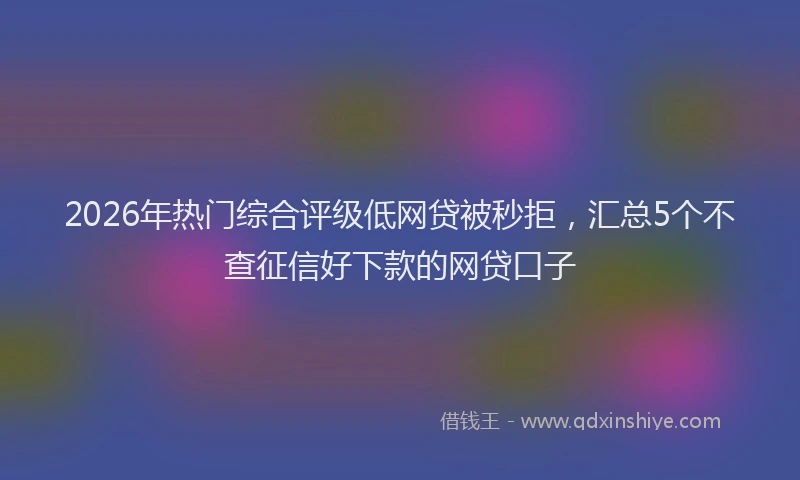 2026年热门综合评级低网贷被秒拒,汇总5个不查征信好下款的网贷口子