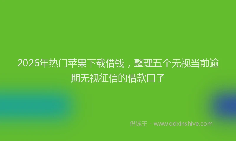 2026年热门苹果下载借钱，整理五个无视当前逾期无视征信的借款口子