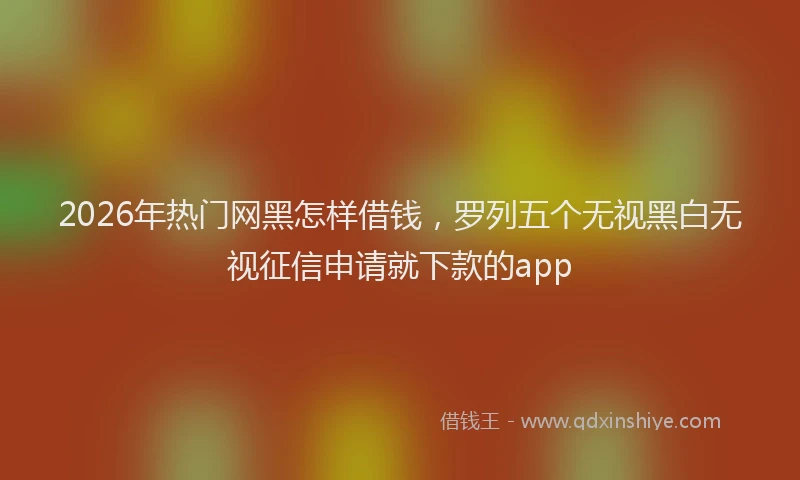 2026年热门网黑怎样借钱，罗列五个无视黑白无视征信申请就下款的app