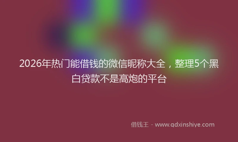 2026年热门能借钱的微信昵称大全，整理5个黑白贷款不是高炮的平台