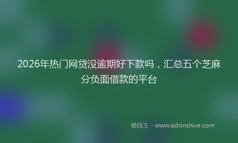 2026年热门网贷没逾期好下款吗，汇总五个芝麻分负面借款的平台