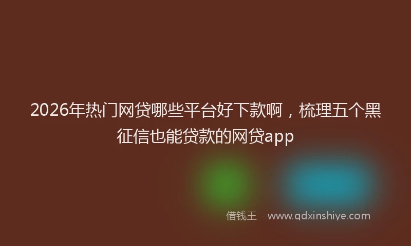 2026年热门网贷哪些平台好下款啊，梳理五个黑征信也能贷款的网贷app
