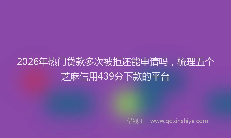 2026年热门贷款多次被拒还能申请吗，梳理五个芝麻信用439分下款的平台