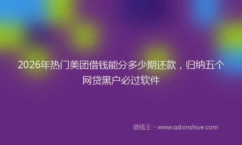 2026年热门美团借钱能分多少期还款，归纳五个网贷黑户必过软件