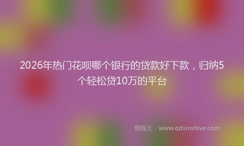 2026年热门花呗哪个银行的贷款好下款，归纳5个轻松贷10万的平台