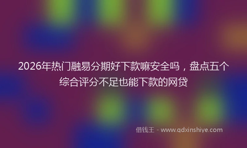 2026年热门融易分期好下款嘛安全吗，盘点五个综合评分不足也能下款的网贷