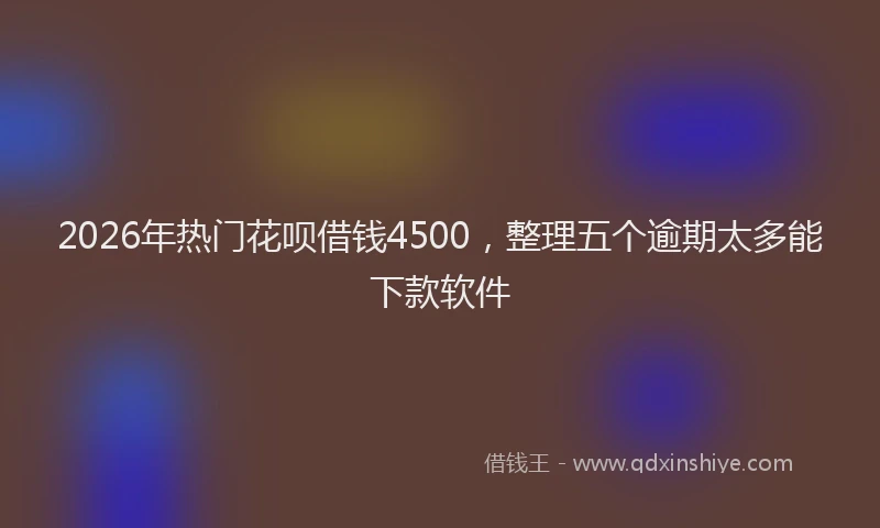 2026年热门花呗借钱4500，整理五个逾期太多能下款软件