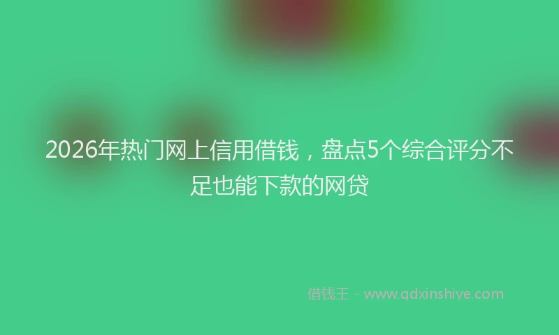 2026年热门网上信用借钱，盘点5个综合评分不足也能下款的网贷