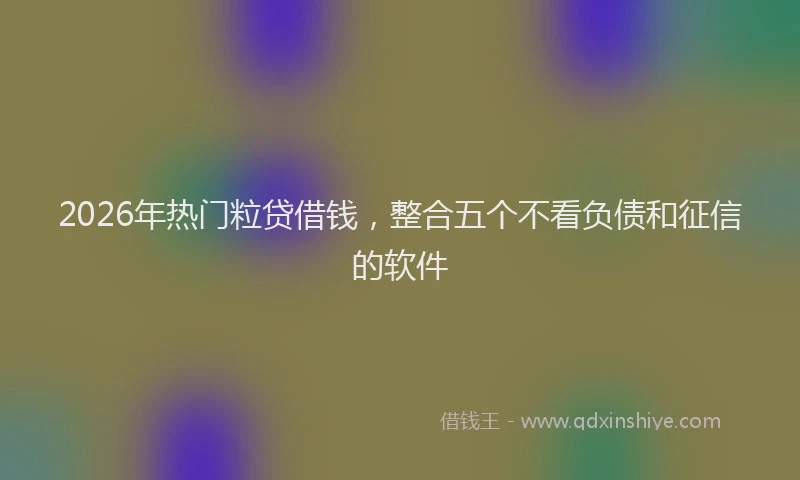2026年热门粒贷借钱，整合五个不看负债和征信的软件