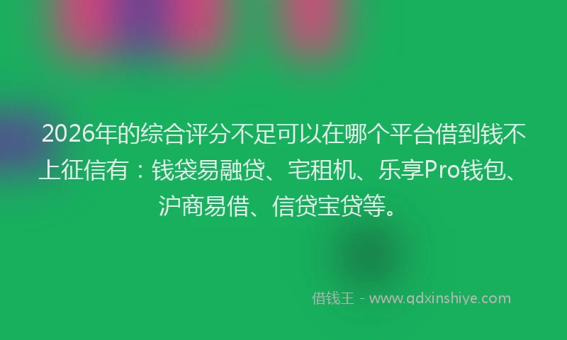 2026年的综合评分不足可以在哪个平台借到钱不上征信有：钱袋易融贷、宅租机、乐享Pro钱包、沪商易借、信贷宝贷等。