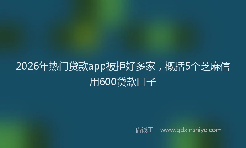 2026年热门贷款app被拒好多家，概括5个芝麻信用600贷款口子