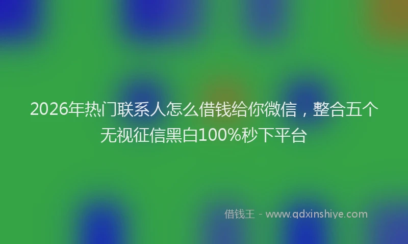 2026年热门联系人怎么借钱给你微信，整合五个无视征信黑白100%秒下平台