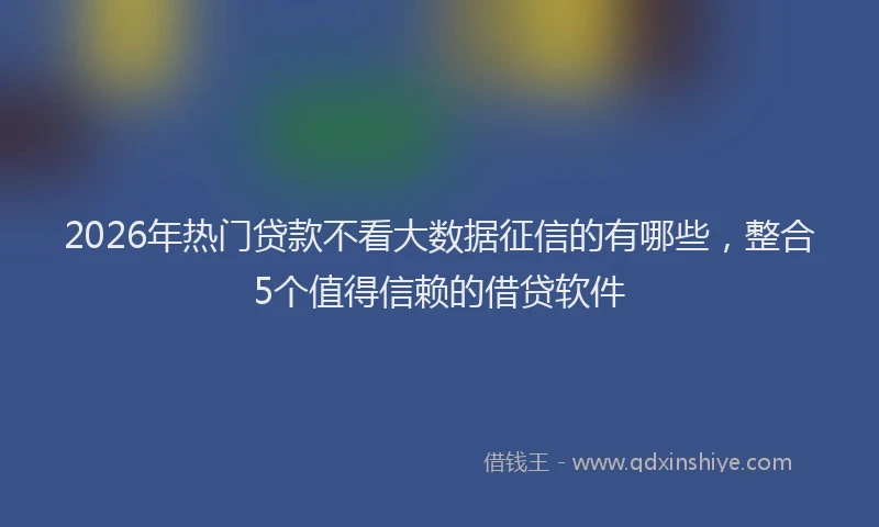 2026年热门贷款不看大数据征信的有哪些，整合5个值得信赖的借贷软件