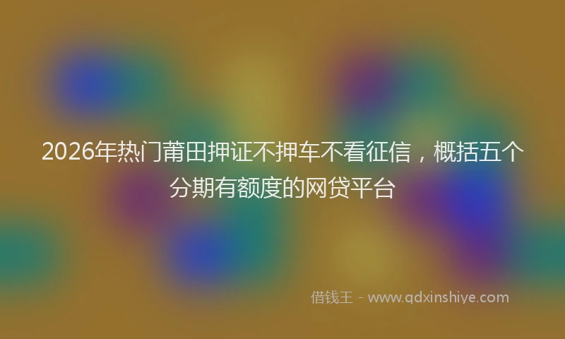 2026年热门莆田押证不押车不看征信，概括五个分期有额度的网贷平台