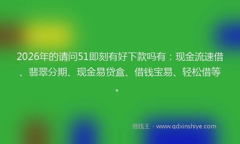2026年的请问51即刻有好下款吗有:现金流速借、翡翠分期、现金易贷盒、借钱宝易、轻松借等。