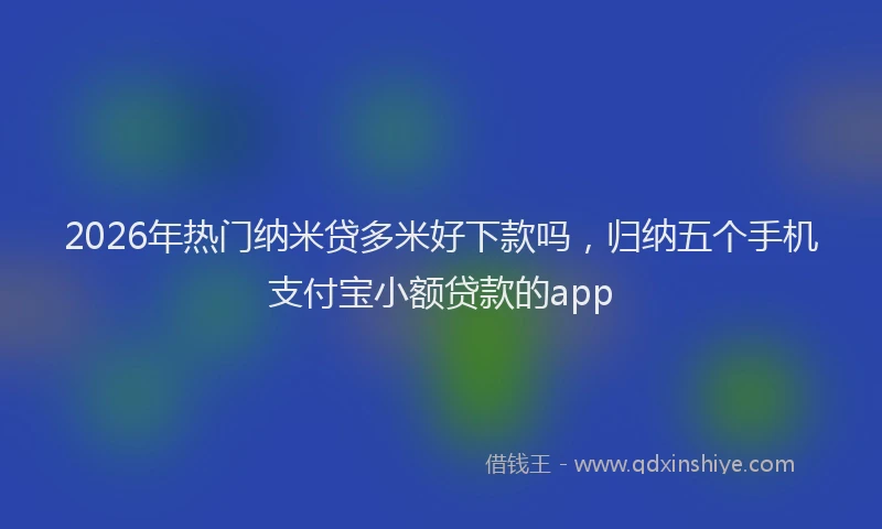 2026年热门纳米贷多米好下款吗，归纳五个手机支付宝小额贷款的app