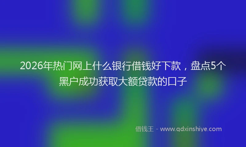 2026年热门网上什么银行借钱好下款,盘点5个黑户成功获取大额贷款的口子