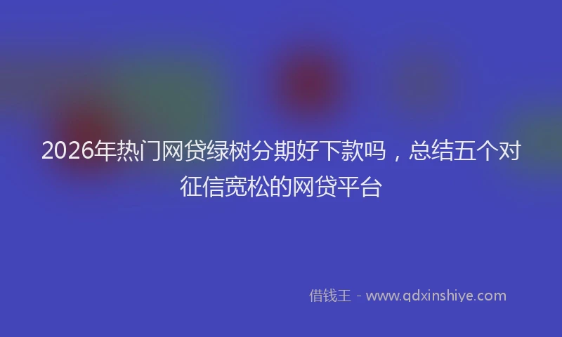 2026年热门网贷绿树分期好下款吗，总结五个对征信宽松的网贷平台