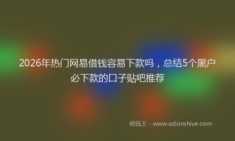 2026年热门网易借钱容易下款吗，总结5个黑户必下款的口子贴吧推荐