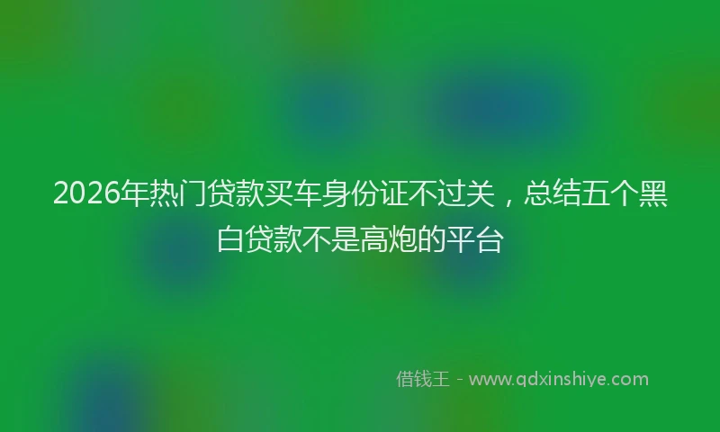2026年热门贷款买车身份证不过关,总结五个黑白贷款不是高炮的平台
