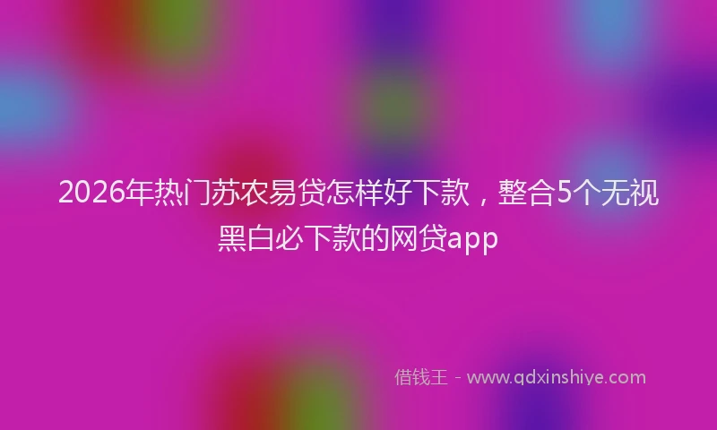 2026年热门苏农易贷怎样好下款，整合5个无视黑白必下款的网贷app