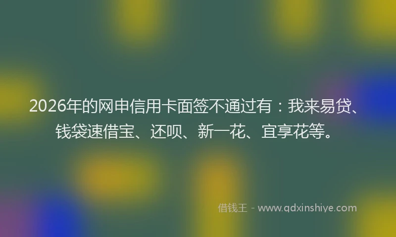 2026年的网申信用卡面签不通过有：我来易贷、钱袋速借宝、还呗、新一花、宜享花等。