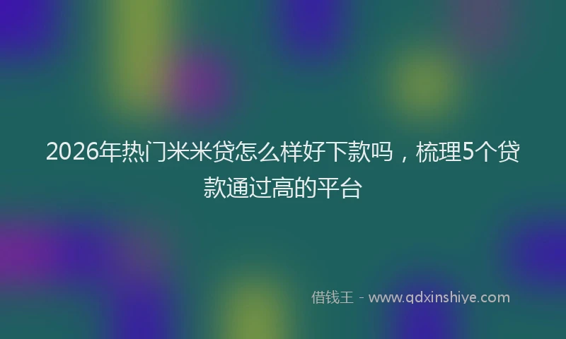 2026年热门米米贷怎么样好下款吗，梳理5个贷款通过高的平台
