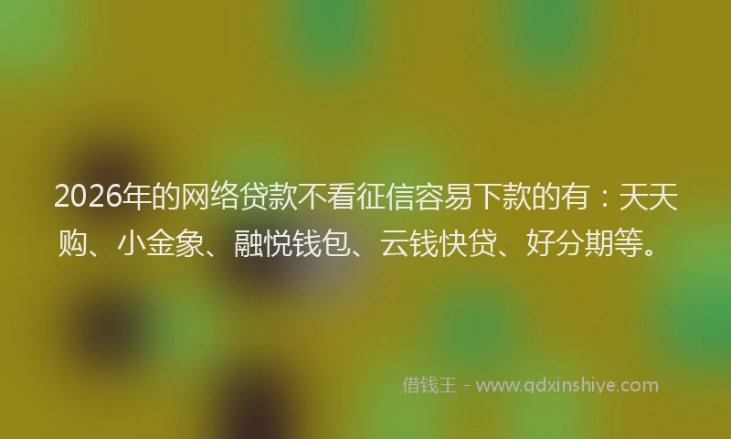 2026年的网络贷款不看征信容易下款的有：天天购、小金象、融悦钱包、云钱快贷、好分期等。