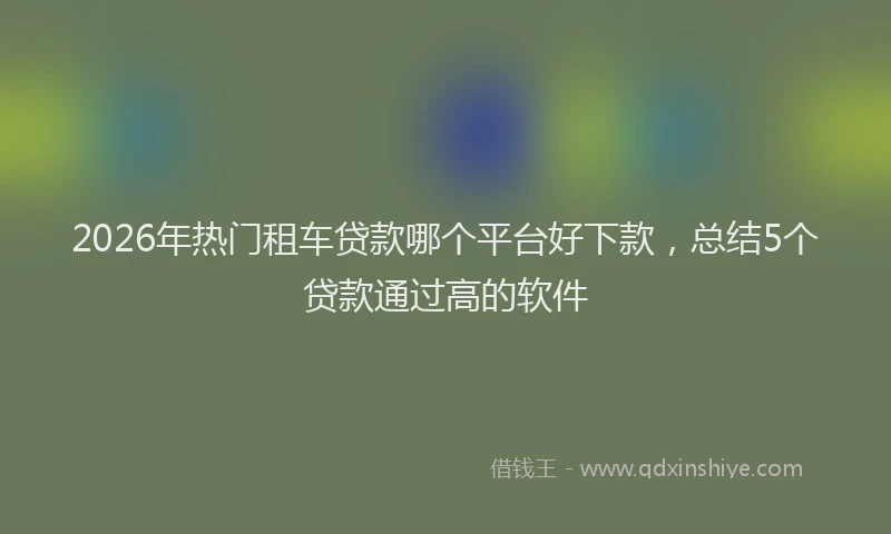 2026年热门租车贷款哪个平台好下款，总结5个贷款通过高的软件