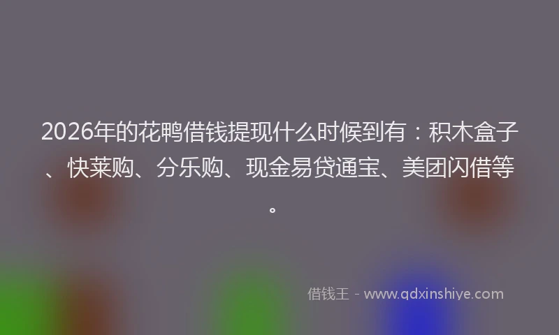 2026年的花鸭借钱提现什么时候到有：积木盒子、快莱购、分乐购、现金易贷通宝、美团闪借等。