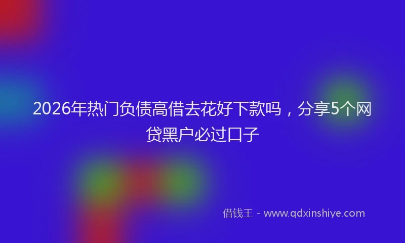 2026年热门负债高借去花好下款吗，分享5个网贷黑户必过口子