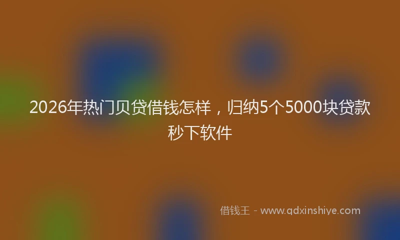 2026年热门贝贷借钱怎样，归纳5个5000块贷款秒下软件