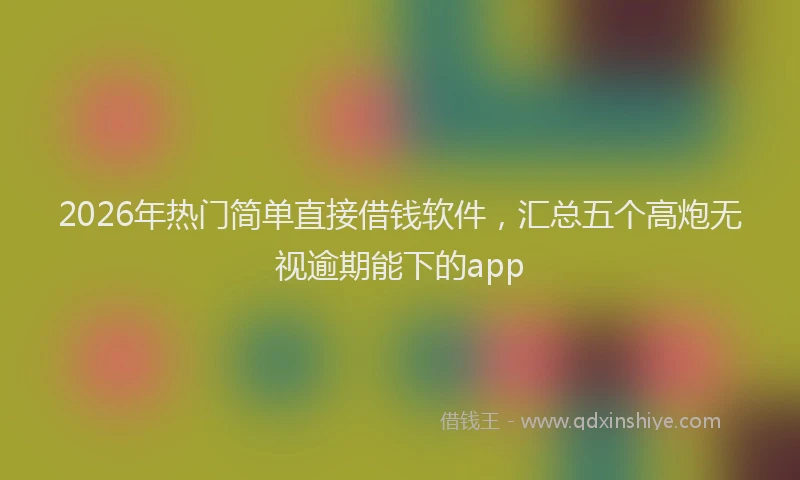 2026年热门简单直接借钱软件，汇总五个高炮无视逾期能下的app