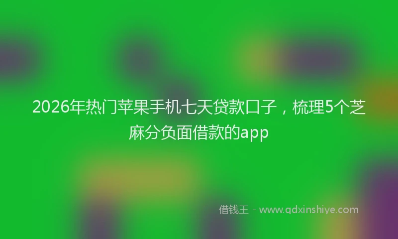 2026年热门苹果手机七天贷款口子，梳理5个芝麻分负面借款的app