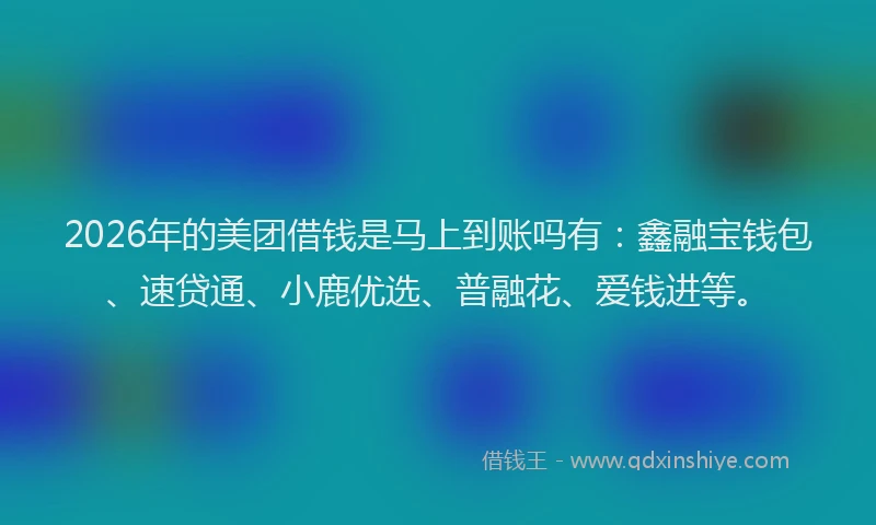 2026年的美团借钱是马上到账吗有：鑫融宝钱包、速贷通、小鹿优选、普融花、爱钱进等。