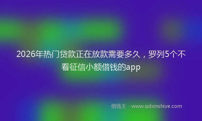2026年热门贷款正在放款需要多久，罗列5个不看征信小额借钱的app