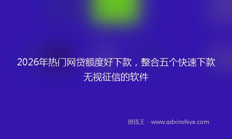 2026年热门网贷额度好下款，整合五个快速下款无视征信的软件