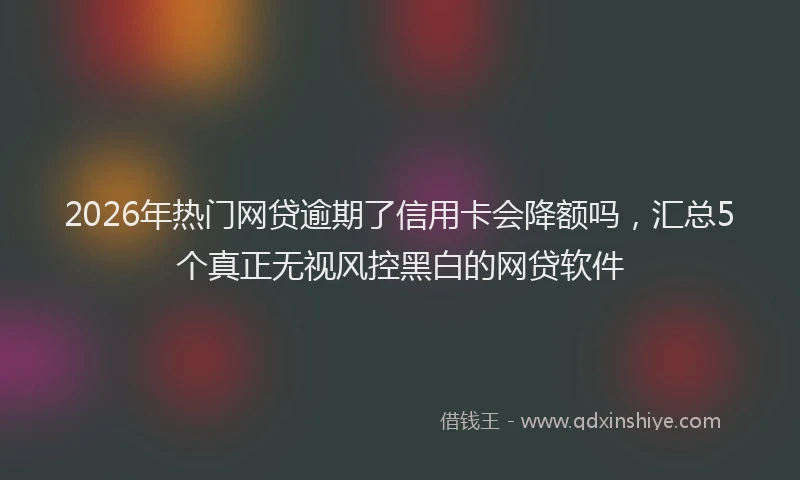 2026年热门网贷逾期了信用卡会降额吗，汇总5个真正无视风控黑白的网贷软件