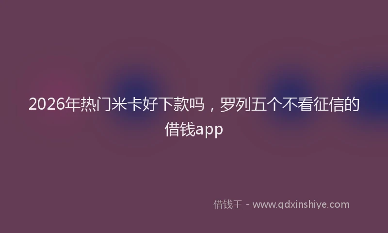 2026年热门米卡好下款吗，罗列五个不看征信的借钱app