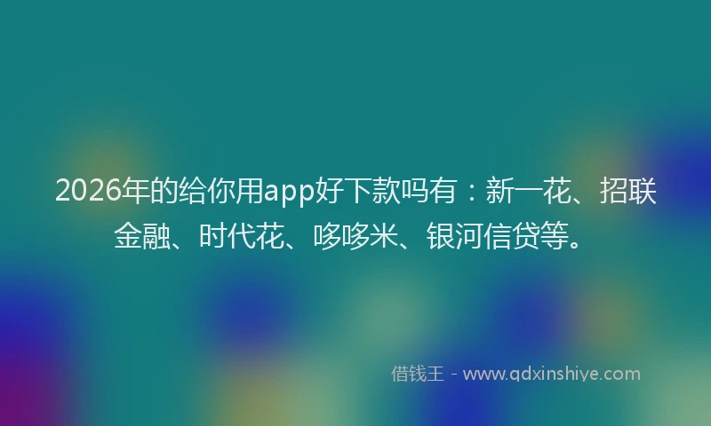 2026年的给你用app好下款吗有：新一花、招联金融、时代花、哆哆米、银河信贷等。