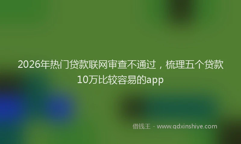 2026年热门贷款联网审查不通过，梳理五个贷款10万比较容易的app