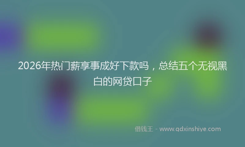 2026年热门薪享事成好下款吗，总结五个无视黑白的网贷口子