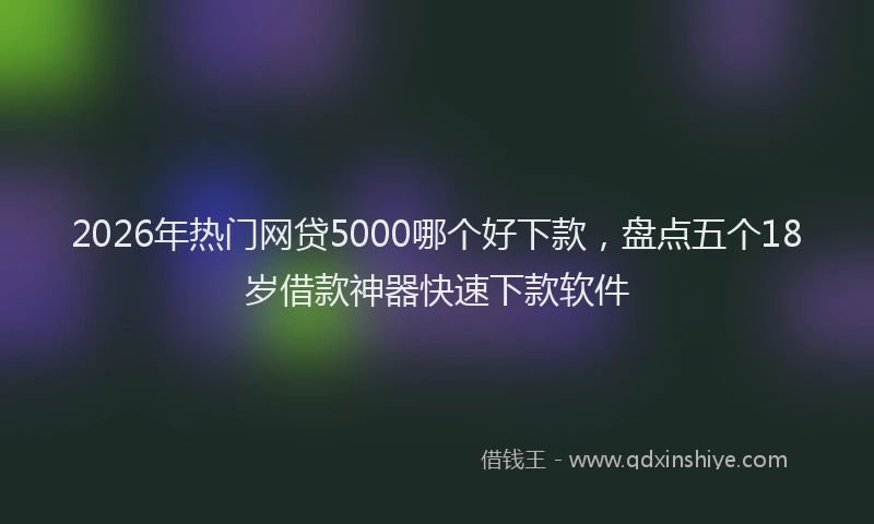 2026年热门网贷5000哪个好下款，盘点五个18岁借款神器快速下款软件