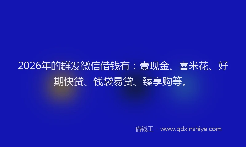 2026年的群发微信借钱有：壹现金、喜米花、好期快贷、钱袋易贷、臻享购等。
