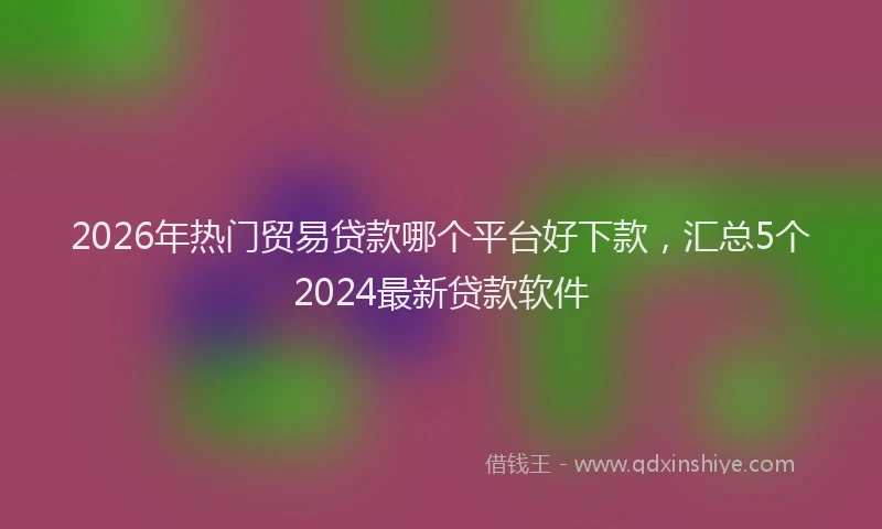 2026年热门贸易贷款哪个平台好下款，汇总5个2024最新贷款软件