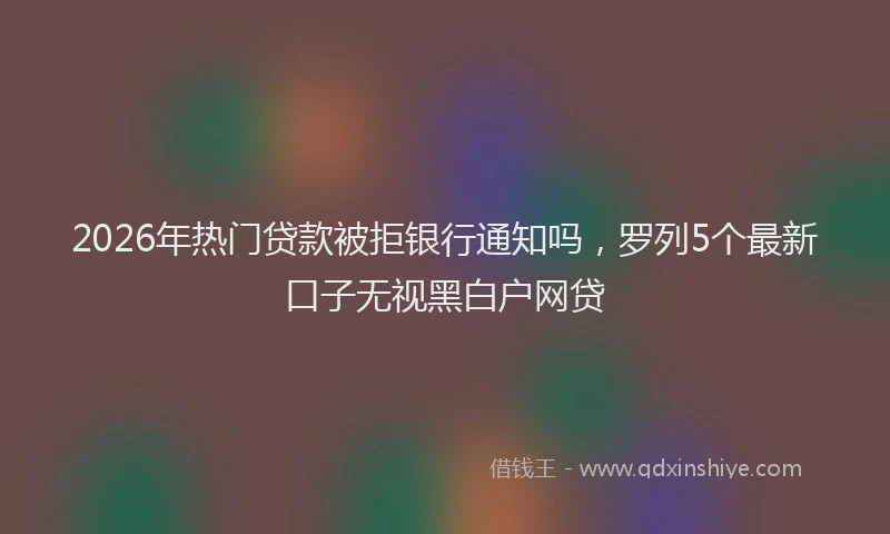 2026年热门贷款被拒银行通知吗，罗列5个最新口子无视黑白户网贷