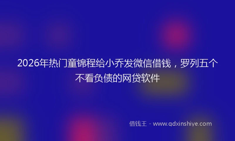 2026年热门童锦程给小乔发微信借钱，罗列五个不看负债的网贷软件